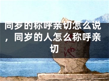 同岁的称呼亲切怎么说，同岁的人怎么称呼亲切
