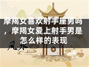 摩羯女喜欢射手座男吗，摩羯女爱上射手男是怎么样的表现