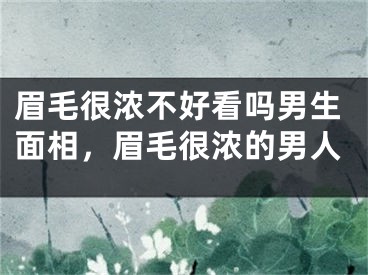 眉毛很浓不好看吗男生面相，眉毛很浓的男人