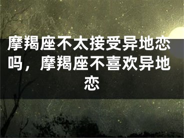 摩羯座不太接受异地恋吗，摩羯座不喜欢异地恋