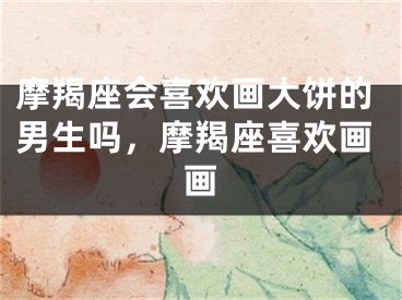 摩羯座会喜欢画大饼的男生吗，摩羯座喜欢画画