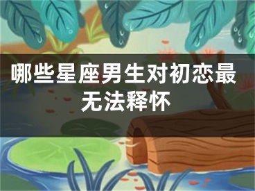 哪些星座男生对初恋最无法释怀