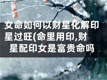 女命如何以财星化解印星过旺(命里用印,财星配印女是富贵命吗