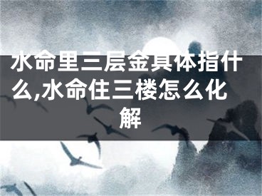 水命里三层金具体指什么,水命住三楼怎么化解