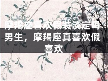 摩羯座喜欢假装淡定吗男生，摩羯座真喜欢假喜欢