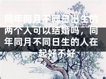 同年同月不同日出生的两个人可以结婚吗，同年同月不同日生的人在一起好不好