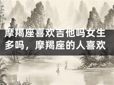 摩羯座喜欢吉他吗女生多吗，摩羯座的人喜欢
