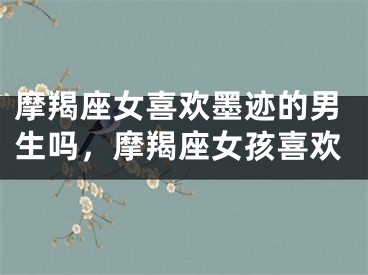 摩羯座女喜欢墨迹的男生吗，摩羯座女孩喜欢
