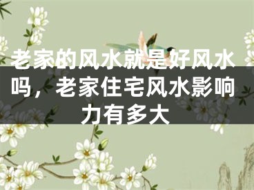 老家的风水就是好风水吗，老家住宅风水影响力有多大