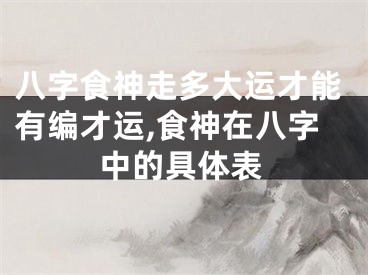 八字食神走多大运才能有编才运,食神在八字中的具体表