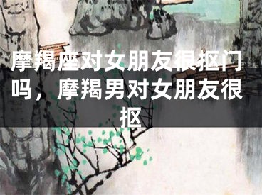 摩羯座对女朋友很抠门吗，摩羯男对女朋友很抠