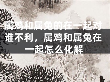 属鸡和属兔的在一起对谁不利，属鸡和属兔在一起怎么化解