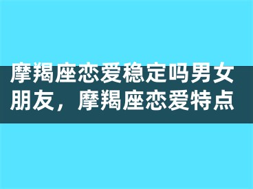 摩羯座恋爱稳定吗男女朋友，摩羯座恋爱特点