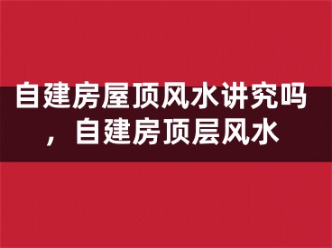 自建房屋顶风水讲究吗，自建房顶层风水
