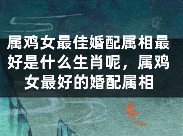 属鸡女最佳婚配属相最好是什么生肖呢,属鸡女最好的婚配属相