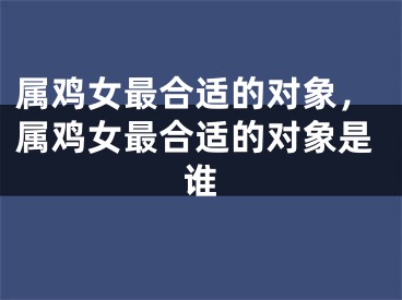 属鸡女最合适的对象，属鸡女最合适的对象是谁