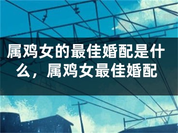 属鸡女的最佳婚配是什么，属鸡女最佳婚配