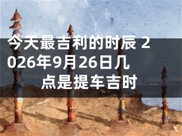 今天最吉利的时辰 2026年9月26日几点是提车吉时