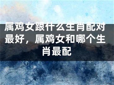属鸡女跟什么生肖配对最好,属鸡女和哪个生肖最配