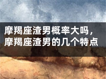 摩羯座渣男概率大吗，摩羯座渣男的几个特点