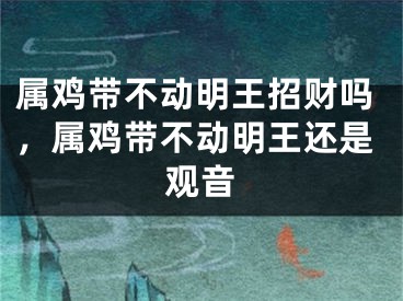 属鸡带不动明王招财吗，属鸡带不动明王还是观音