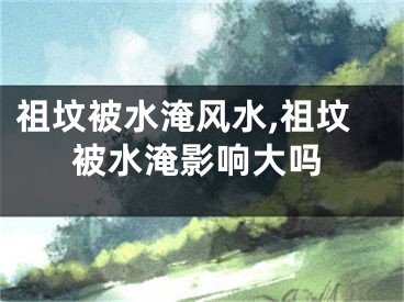 祖坟被水淹风水,祖坟被水淹影响大吗
