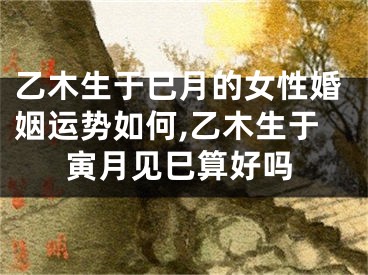 乙木生于巳月的女性婚姻运势如何,乙木生于寅月见巳算好吗