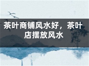 茶叶商铺风水好，茶叶店摆放风水