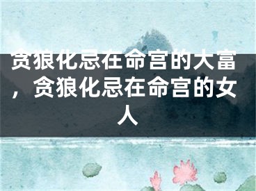 贪狼化忌在命宫的大富,贪狼化忌在命宫的女人