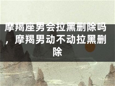 摩羯座男会拉黑删除吗，摩羯男动不动拉黑删除