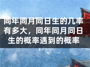 同年同月同日生的几率有多大，同年同月同日生的概率遇到的概率