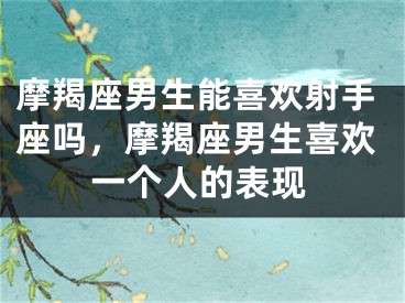 摩羯座男生能喜欢射手座吗，摩羯座男生喜欢一个人的表现