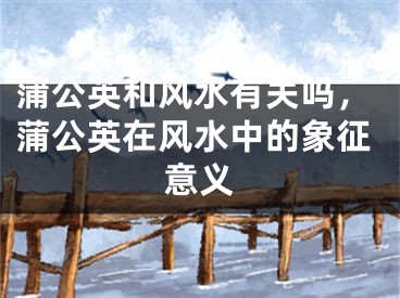 蒲公英和风水有关吗，蒲公英在风水中的象征意义
