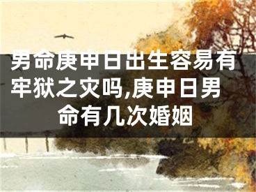 男命庚申日出生容易有牢狱之灾吗,庚申日男命有几次婚姻