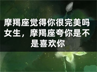 摩羯座觉得你很完美吗女生，摩羯座夸你是不是喜欢你