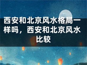 西安和北京风水格局一样吗,西安和北京风水比较
