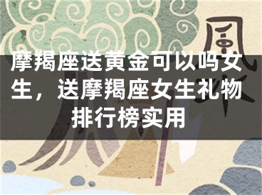 摩羯座送黄金可以吗女生，送摩羯座女生礼物排行榜实用