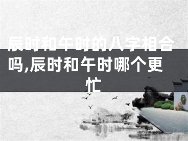 辰时和午时的八字相合吗,辰时和午时哪个更忙