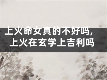 上火命女真的不好吗,上火在玄学上吉利吗