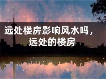 远处楼房影响风水吗，远处的楼房