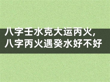 八字壬水克大运丙火,八字丙火遇癸水好不好