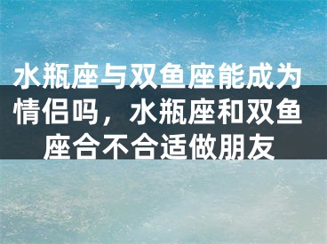 水瓶座与双鱼座能成为情侣吗，水瓶座和双鱼座合不合适做朋友
