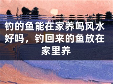 钓的鱼能在家养吗风水好吗,钓回来的鱼放在家里养