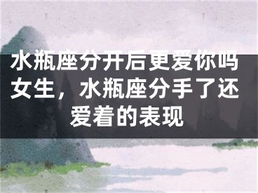 水瓶座分开后更爱你吗女生，水瓶座分手了还爱着的表现