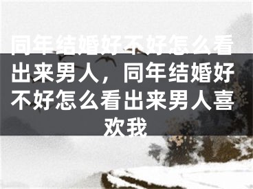 同年结婚好不好怎么看出来男人，同年结婚好不好怎么看出来男人喜欢我