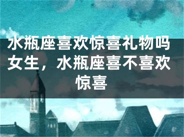 水瓶座喜欢惊喜礼物吗女生，水瓶座喜不喜欢惊喜