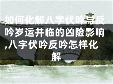 如何化解八字伏吟与反吟岁运并临的凶险影响,八字伏吟反吟怎样化解