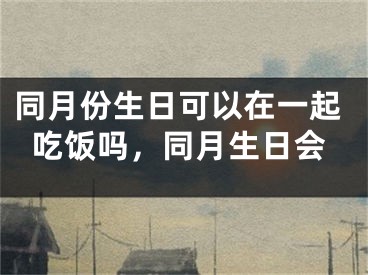 同月份生日可以在一起吃饭吗，同月生日会