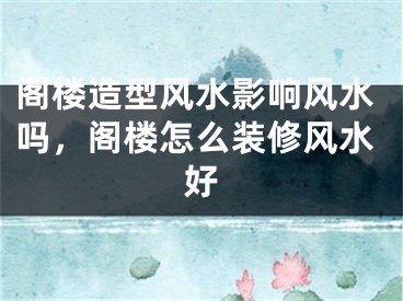 阁楼造型风水影响风水吗，阁楼怎么装修风水好