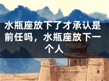 水瓶座放下了才承认是前任吗，水瓶座放下一个人